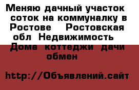 Меняю дачный участок 6 соток на коммуналку в Ростове  - Ростовская обл. Недвижимость » Дома, коттеджи, дачи обмен   